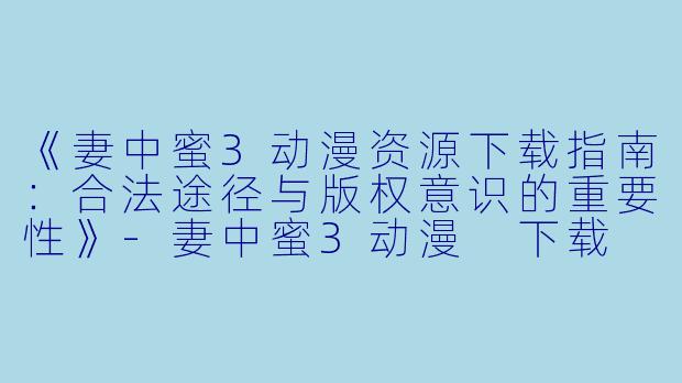 《妻中蜜3动漫资源下载指南:合法途径与版权意识的重要性》