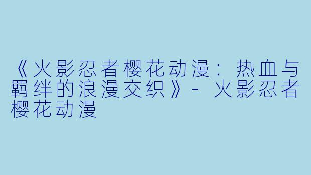 《火影忍者樱花动漫：热血与羁绊的浪漫交织》-火影忍者樱花动漫