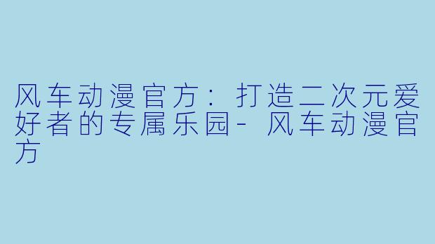 风车动漫官方：打造二次元爱好者的专属乐园-风车动漫官方