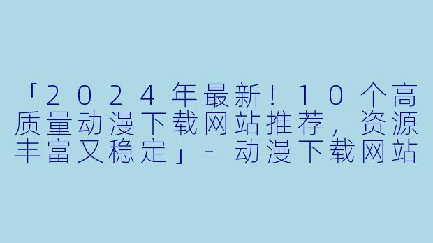 「2024年最新！10个高质量动漫下载网站推荐，资源丰富又稳定」-动漫下载网站推荐