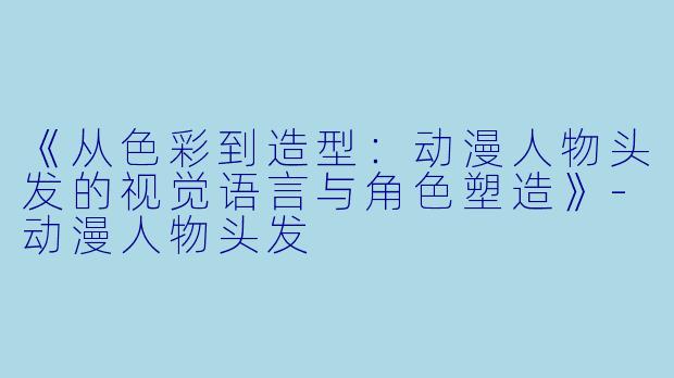 《从色彩到造型：动漫人物头发的视觉语言与角色塑造》-动漫人物头发