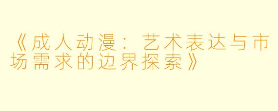 《成人动漫：艺术表达与市场需求的边界探索》