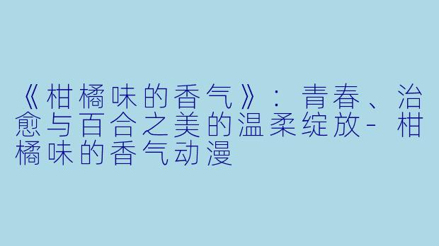 《柑橘味的香气》：青春、治愈与百合之美的温柔绽放-柑橘味的香气动漫