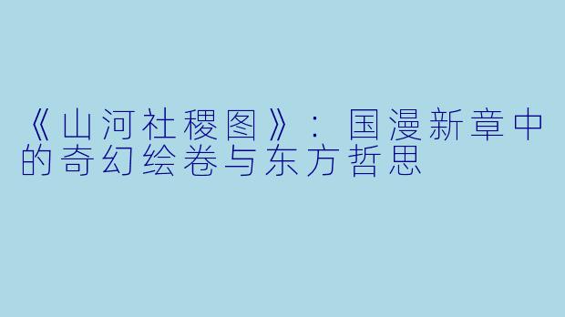 《山河社稷图》：国漫新章中的奇幻绘卷与东方哲思