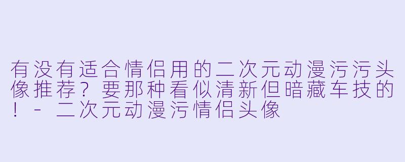 有没有适合情侣用的二次元动漫污污头像推荐？要那种看似清新但暗藏车技的！-二次元动漫污情侣头像
