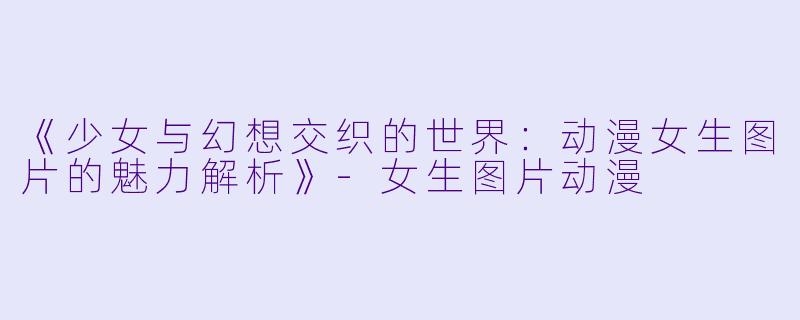 《少女与幻想交织的世界：动漫女生图片的魅力解析》-女生图片动漫