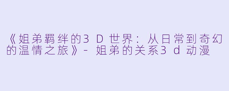《姐弟羁绊的3D世界：从日常到奇幻的温情之旅》-姐弟的关系3d动漫