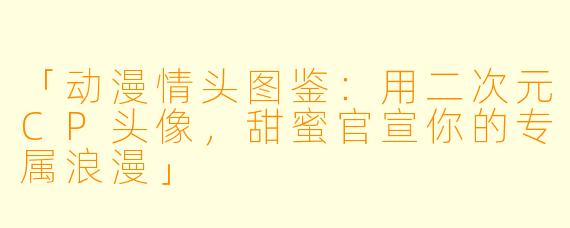 「动漫情头图鉴：用二次元CP头像，甜蜜官宣你的专属浪漫」