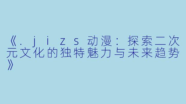 《.jizs动漫：探索二次元文化的独特魅力与未来趋势》