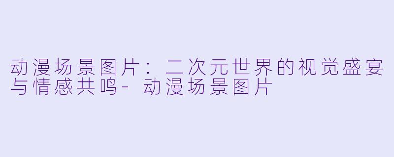 动漫场景图片：二次元世界的视觉盛宴与情感共鸣-动漫场景图片
