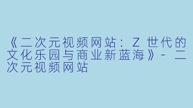《二次元视频网站：Z世代的文化乐园与商业新蓝海》-二次元视频网站
