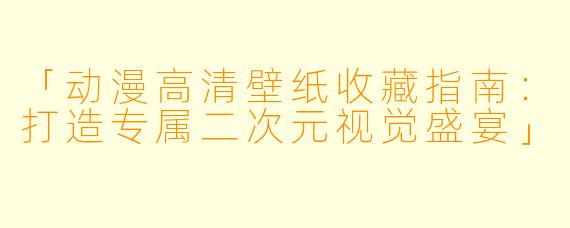 「动漫高清壁纸收藏指南：打造专属二次元视觉盛宴」