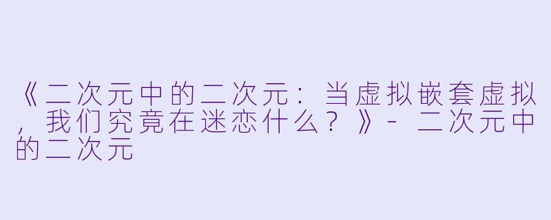 《二次元中的二次元：当虚拟嵌套虚拟，我们究竟在迷恋什么？》-二次元中的二次元