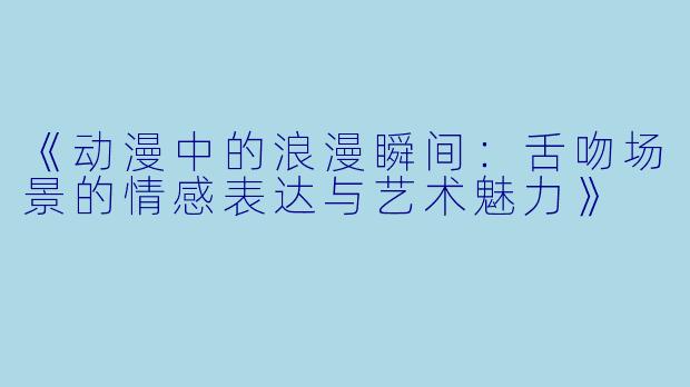 《动漫中的浪漫瞬间：舌吻场景的情感表达与艺术魅力》