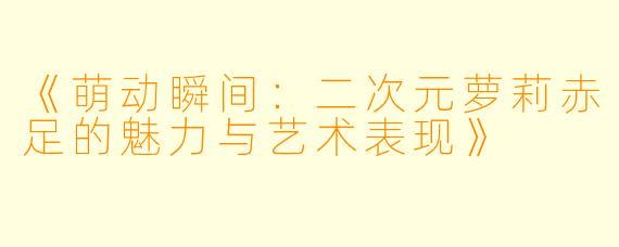 《萌动瞬间：二次元萝莉赤足的魅力与艺术表现》