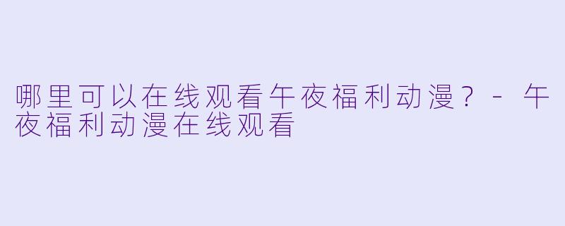 哪里可以在线观看午夜福利动漫？-午夜福利动漫在线观看