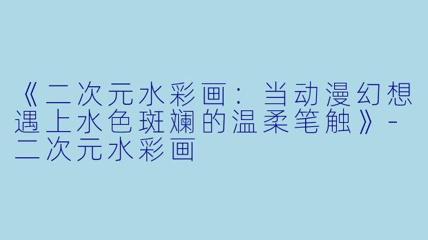 《二次元水彩画：当动漫幻想遇上水色斑斓的温柔笔触》-二次元水彩画