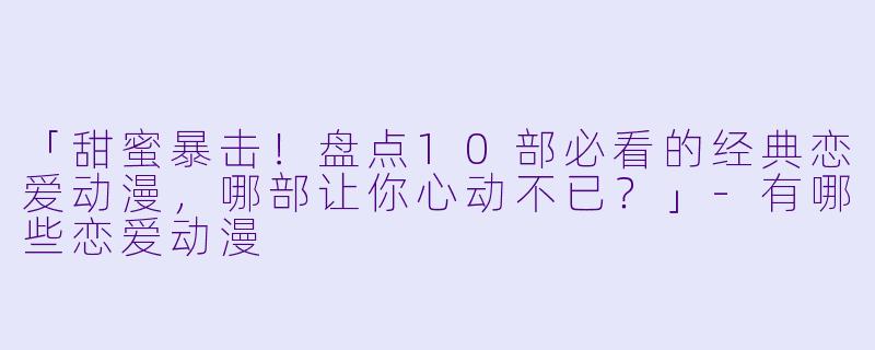 「甜蜜暴击！盘点10部必看的经典恋爱动漫，哪部让你心动不已？」-有哪些恋爱动漫