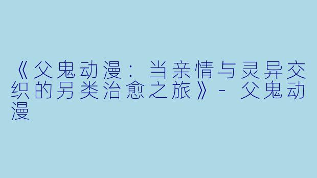 《父鬼动漫：当亲情与灵异交织的另类治愈之旅》-父鬼动漫