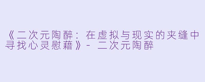 《二次元陶醉：在虚拟与现实的夹缝中寻找心灵慰藉》-二次元陶醉