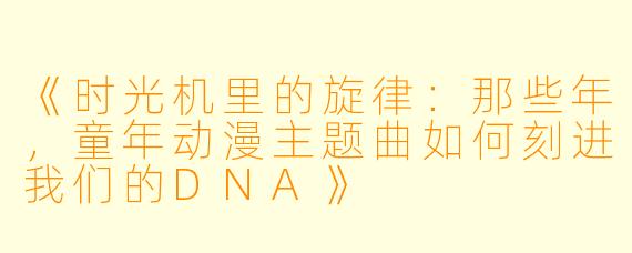 《时光机里的旋律：那些年，童年动漫主题曲如何刻进我们的DNA》