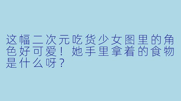 这幅二次元吃货少女图里的角色好可爱！她手里拿着的食物是什么呀？