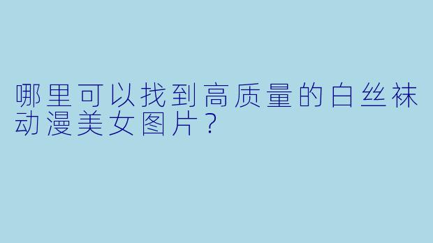 哪里可以找到高质量的白丝袜动漫美女图片？