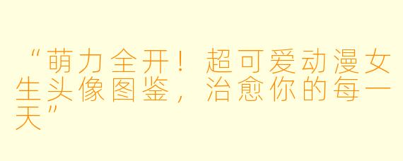“萌力全开！超可爱动漫女生头像图鉴，治愈你的每一天”