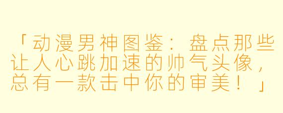 「动漫男神图鉴：盘点那些让人心跳加速的帅气头像，总有一款击中你的审美！」