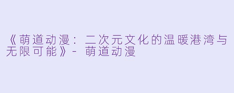 《萌道动漫：二次元文化的温暖港湾与无限可能》-萌道动漫