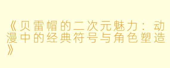 《贝雷帽的二次元魅力：动漫中的经典符号与角色塑造》