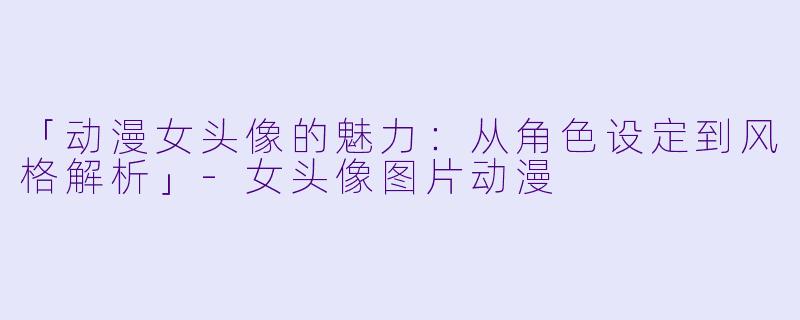 「动漫女头像的魅力：从角色设定到风格解析」-女头像图片动漫