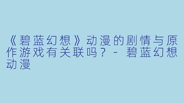 《碧蓝幻想》动漫的剧情与原作游戏有关联吗？-碧蓝幻想动漫
