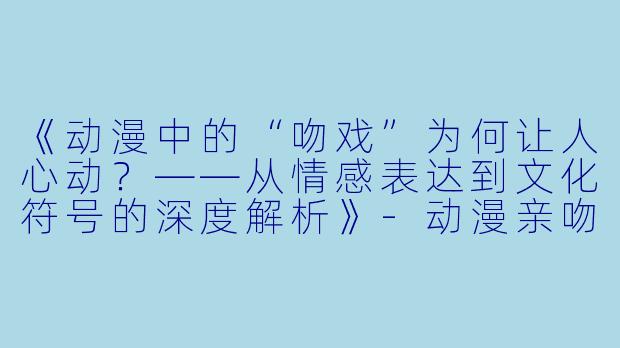 《动漫中的“吻戏”为何让人心动？——从情感表达到文化符号的深度解析》-动漫亲吻视频