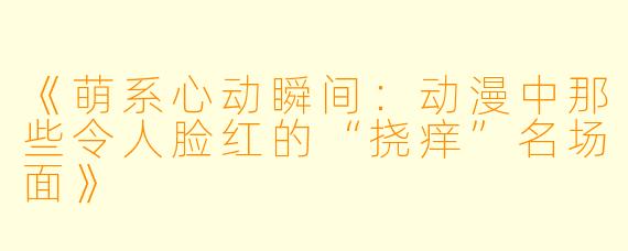 《萌系心动瞬间：动漫中那些令人脸红的“挠痒”名场面》