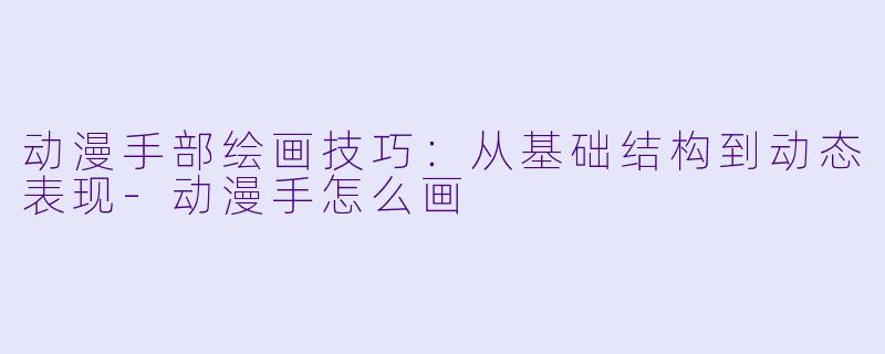 动漫手部绘画技巧：从基础结构到动态表现-动漫手怎么画