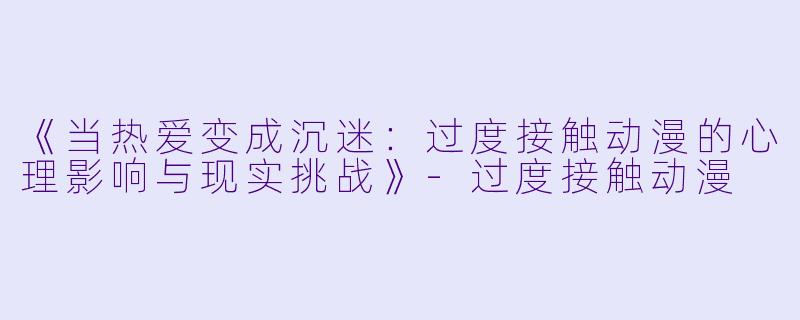 《当热爱变成沉迷：过度接触动漫的心理影响与现实挑战》-过度接触动漫