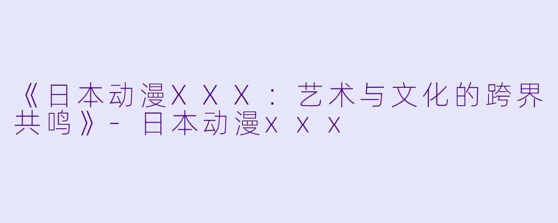 《日本动漫XXX：艺术与文化的跨界共鸣》-日本动漫xxx