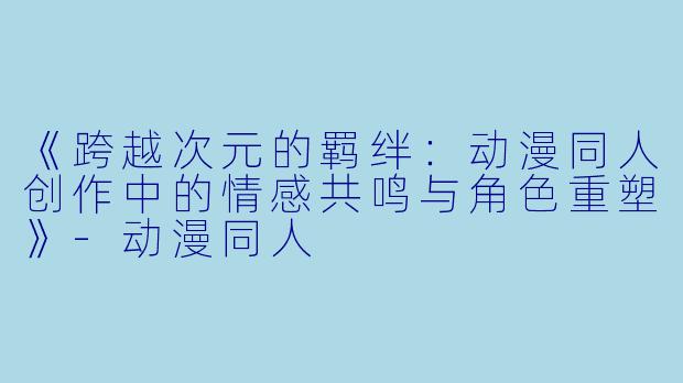 《跨越次元的羁绊：动漫同人创作中的情感共鸣与角色重塑》-动漫同人