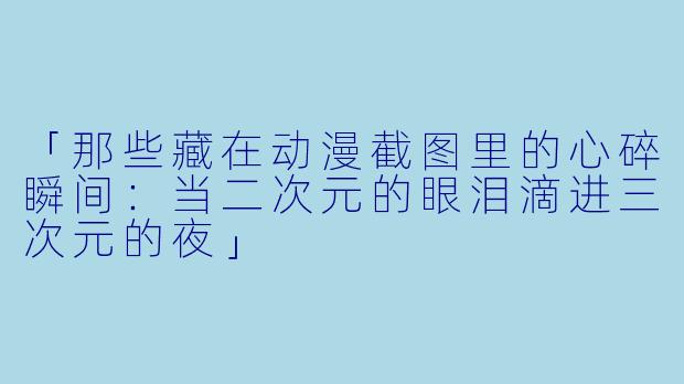 「那些藏在动漫截图里的心碎瞬间：当二次元的眼泪滴进三次元的夜」