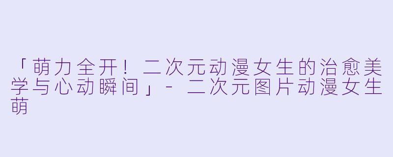 「萌力全开！二次元动漫女生的治愈美学与心动瞬间」-二次元图片动漫女生萌