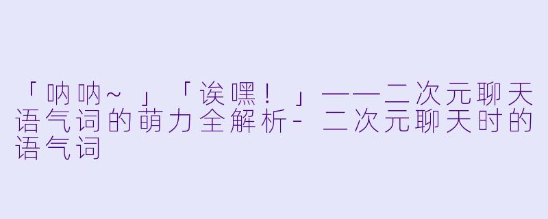 「呐呐~」「诶嘿！」——二次元聊天语气词的萌力全解析-二次元聊天时的语气词