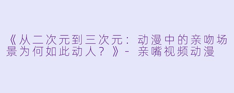《从二次元到三次元：动漫中的亲吻场景为何如此动人？》-亲嘴视频动漫