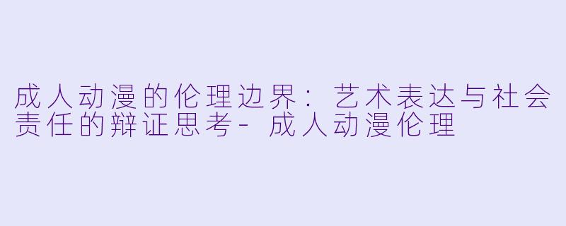 成人动漫的伦理边界：艺术表达与社会责任的辩证思考-成人动漫伦理