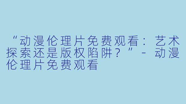 “动漫伦理片免费观看：艺术探索还是版权陷阱？”-动漫伦理片免费观看