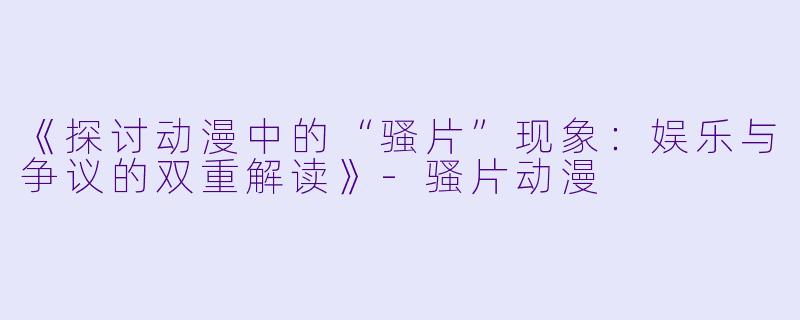 《探讨动漫中的“骚片”现象：娱乐与争议的双重解读》-骚片动漫