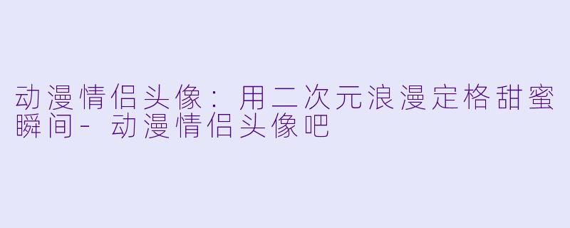 动漫情侣头像：用二次元浪漫定格甜蜜瞬间-动漫情侣头像吧