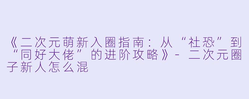 《二次元萌新入圈指南：从“社恐”到“同好大佬”的进阶攻略》-二次元圈子新人怎么混