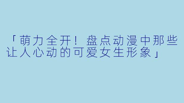 「萌力全开！盘点动漫中那些让人心动的可爱女生形象」