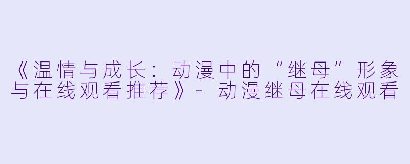 《温情与成长：动漫中的“继母”形象与在线观看推荐》-动漫继母在线观看